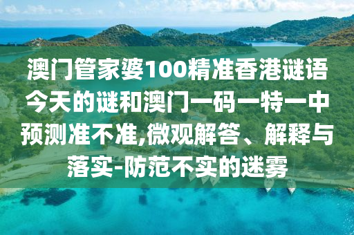 澳门管家婆100精准香港谜语今天的谜和澳门一码一特一中预测准不准,微观解答、解释与落实-防范不实的迷雾