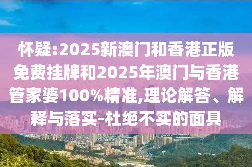怀疑:2025新澳门和香港正版免费挂牌和2025年澳门与香港管家婆100%精准,理论解答、解释与落实-杜绝不实的面具